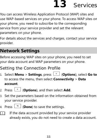  33 13  Services You can access Wireless Application Protocol (WAP) sites and use WAP-based services on your phone. To access WAP sites on your phone, you need to subscribe to the corresponding service from your service provider and set the relevant parameters on your phone.   For details about the services and charges, contact your service provider. Network Settings Before accessing WAP sites on your phone, you need to set your data account and WAP parameters on your phone. Setting the Connection Profile 1. Select Menu &gt; Settings, press    (Options), select Go to to access the menu, then select Connectivity &gt; Data account. 2. Press   (Options), and then select Add.  3. Set the parameters based on the information obtained from your service provider. 4. Press   (Done) to save the settings.  If the data account provided by your service provider already exists, you do not need to create a data account. 