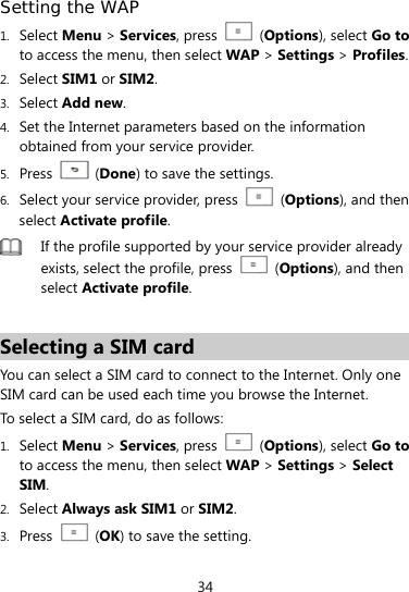  34 Setting the WAP 1. Select Menu &gt; Services, press    (Options), select Go to to access the menu, then select WAP &gt; Settings &gt; Profiles. 2. Select SIM1 or SIM2. 3. Select Add new. 4. Set the Internet parameters based on the information obtained from your service provider. 5. Press   (Done) to save the settings. 6. Select your service provider, press   (Options), and then select Activate profile.  If the profile supported by your service provider already exists, select the profile, press   (Options), and then select Activate profile.  Selecting a SIM card You can select a SIM card to connect to the Internet. Only one SIM card can be used each time you browse the Internet.   To select a SIM card, do as follows: 1. Select Menu &gt; Services, press    (Options), select Go to to access the menu, then select WAP &gt; Settings &gt; Select SIM. 2. Select Always ask SIM1 or SIM2. 3. Press   (OK) to save the setting. 