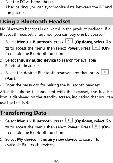  36 3. Pair the PC with the phone. After pairing, you can synchronize data between the PC and the phone. Using a Bluetooth Headset   No Bluetooth headset is delivered in the product package. If a Bluetooth headset is required, you can buy one by yourself. 1. Select Menu &gt; Bluetooth, press    (Options), select Go to to access the menu, then select Power. Press   (On) to enable the Bluetooth function. 2. Select Inquiry audio device to search for available Bluetooth headsets. 3. Select the desired Bluetooth headset, and then press   (Pair). 4. Enter the password for pairing the Bluetooth headset. After the phone is connected with the headset, the headset icon is displayed on the standby screen, indicating that you can use the headset. Transferring Data 1. Select Menu &gt; Bluetooth, press    (Options), select Go to to access the menu, then select Power. Press   (On) to enable the Bluetooth function. 2. Select My device &gt; Inquiry new device to search for available Bluetooth devices.   
