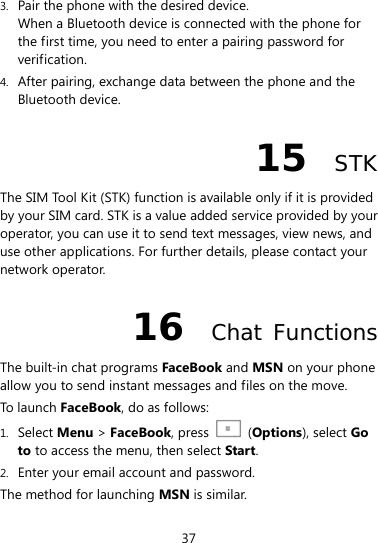  37 3. Pair the phone with the desired device. When a Bluetooth device is connected with the phone for the first time, you need to enter a pairing password for verification. 4. After pairing, exchange data between the phone and the Bluetooth device. 15  STK The SIM Tool Kit (STK) function is available only if it is provided by your SIM card. STK is a value added service provided by your operator, you can use it to send text messages, view news, and use other applications. For further details, please contact your network operator. 16  Chat Functions The built-in chat programs FaceBook and MSN on your phone allow you to send instant messages and files on the move.   To launch FaceBook, do as follows:   1. Select Menu &gt; FaceBook, press    (Options), select Go to to access the menu, then select Start. 2. Enter your email account and password. The method for launching MSN is similar.   