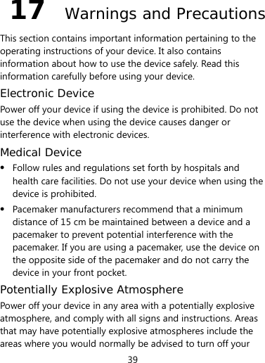  39 17  Warnings and Precautions This section contains important information pertaining to the operating instructions of your device. It also contains information about how to use the device safely. Read this information carefully before using your device. Electronic Device Power off your device if using the device is prohibited. Do not use the device when using the device causes danger or interference with electronic devices. Medical Device  Follow rules and regulations set forth by hospitals and health care facilities. Do not use your device when using the device is prohibited.  Pacemaker manufacturers recommend that a minimum distance of 15 cm be maintained between a device and a pacemaker to prevent potential interference with the pacemaker. If you are using a pacemaker, use the device on the opposite side of the pacemaker and do not carry the device in your front pocket. Potentially Explosive Atmosphere Power off your device in any area with a potentially explosive atmosphere, and comply with all signs and instructions. Areas that may have potentially explosive atmospheres include the areas where you would normally be advised to turn off your 