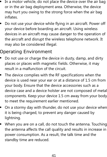  41  In a motor vehicle, do not place the device over the air bag or in the air bag deployment area. Otherwise, the device may hurt you owing to the strong force when the air bag inflates.  Do not use your device while flying in an aircraft. Power off your device before boarding an aircraft. Using wireless devices in an aircraft may cause danger to the operation of the aircraft and disrupt the wireless telephone network. It may also be considered illegal.   Operating Environment  Do not use or charge the device in dusty, damp, and dirty places or places with magnetic fields. Otherwise, it may result in a malfunction of the circuit.  The device complies with the RF specifications when the device is used near your ear or at a distance of 1.5 cm from your body. Ensure that the device accessories such as a device case and a device holster are not composed of metal components. Keep your device 1.5 cm away from your body to meet the requirement earlier mentioned.  On a stormy day with thunder, do not use your device when it is being charged, to prevent any danger caused by lightning.  When you are on a call, do not touch the antenna. Touching the antenna affects the call quality and results in increase in power consumption. As a result, the talk time and the standby time are reduced. 