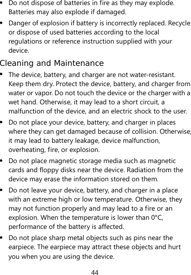  44  Do not dispose of batteries in fire as they may explode. Batteries may also explode if damaged.  Danger of explosion if battery is incorrectly replaced. Recycle or dispose of used batteries according to the local regulations or reference instruction supplied with your device. Cleaning and Maintenance  The device, battery, and charger are not water-resistant. Keep them dry. Protect the device, battery, and charger from water or vapor. Do not touch the device or the charger with a wet hand. Otherwise, it may lead to a short circuit, a malfunction of the device, and an electric shock to the user.  Do not place your device, battery, and charger in places where they can get damaged because of collision. Otherwise, it may lead to battery leakage, device malfunction, overheating, fire, or explosion.    Do not place magnetic storage media such as magnetic cards and floppy disks near the device. Radiation from the device may erase the information stored on them.  Do not leave your device, battery, and charger in a place with an extreme high or low temperature. Otherwise, they may not function properly and may lead to a fire or an explosion. When the temperature is lower than 0°C, performance of the battery is affected.  Do not place sharp metal objects such as pins near the earpiece. The earpiece may attract these objects and hurt you when you are using the device. 