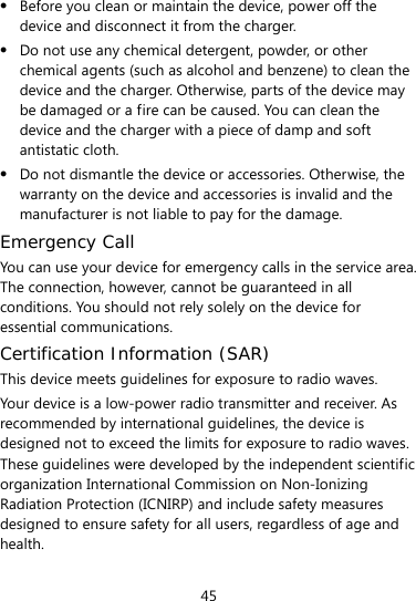  45  Before you clean or maintain the device, power off the device and disconnect it from the charger.    Do not use any chemical detergent, powder, or other chemical agents (such as alcohol and benzene) to clean the device and the charger. Otherwise, parts of the device may be damaged or a fire can be caused. You can clean the device and the charger with a piece of damp and soft antistatic cloth.  Do not dismantle the device or accessories. Otherwise, the warranty on the device and accessories is invalid and the manufacturer is not liable to pay for the damage. Emergency Call You can use your device for emergency calls in the service area. The connection, however, cannot be guaranteed in all conditions. You should not rely solely on the device for essential communications. Certification Information (SAR) This device meets guidelines for exposure to radio waves. Your device is a low-power radio transmitter and receiver. As recommended by international guidelines, the device is designed not to exceed the limits for exposure to radio waves. These guidelines were developed by the independent scientific organization International Commission on Non-Ionizing Radiation Protection (ICNIRP) and include safety measures designed to ensure safety for all users, regardless of age and health.  