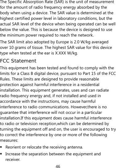  46 The Specific Absorption Rate (SAR) is the unit of measurement for the amount of radio frequency energy absorbed by the body when using a device. The SAR value is determined at the highest certified power level in laboratory conditions, but the actual SAR level of the device when being operated can be well below the value. This is because the device is designed to use the minimum power required to reach the network. The SAR limit also adopted by Europe is 2.0 W/kg averaged over 10 grams of tissue. The highest SAR value for this device type when tested at the ear is X.XXX W/kg. FCC Statement This equipment has been tested and found to comply with the limits for a Class B digital device, pursuant to Part 15 of the FCC Rules. These limits are designed to provide reasonable protection against harmful interference in a residential installation. This equipment generates, uses and can radiate radio frequency energy and, if not installed and used in accordance with the instructions, may cause harmful interference to radio communications. However,there is no guarantee that interference will not occur in a particular installation.If this equipment does cause harmful interference to radio or television reception,which can be determined by turning the equipment off and on, the user is encouraged to try to correct the interference by one or more of the following measures:  Reorient or relocate the receiving antenna.  Increase the separation between the equipment and receiver. 