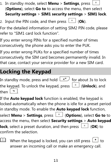  13 1. In standby mode, select Menu &gt; Settings, press   (Options), select Go to to access the menu, then select Security settings &gt; SIM1 security settings &gt; SIM1 lock. 2. Input the PIN code, and then press   (Ok). For the detailed information of setting SIM2 PIN code, please refer to “SIM1 card lock function”. If you enter wrong PINs for a specified number of times consecutively, the phone asks you to enter the PUK. If you enter wrong PUKs for a specified number of times consecutively, the SIM card becomes permanently invalid. In that case, contact your service provider for a new SIM card. Locking the Keypad In standby mode, press and hold    for about 3s to lock the keypad. To unlock the keypad, press   (Unlock), and then  . If the Auto keypad lock function is enabled, the keypad is locked automatically when the phone is idle for a preset period in standby mode. To enable the Auto keypad lock function, select Menu &gt; Settings, press  (Options), select Go to to access the menu, then select Security settings &gt; Auto keypad lock, select a preset duration, and then press   (OK) to confirm the selection.  When the keypad is locked, you can still press   to answer an incoming call or make an emergency call.  