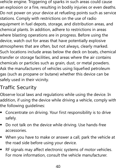  40 vehicle engine. Triggering of sparks in such areas could cause an explosion or a fire, resulting in bodily injuries or even deaths. Do not power on your device at refueling points such as service stations. Comply with restrictions on the use of radio equipment in fuel depots, storage, and distribution areas, and chemical plants. In addition, adhere to restrictions in areas where blasting operations are in progress. Before using the device, watch out for areas that have potentially explosive atmospheres that are often, but not always, clearly marked. Such locations include areas below the deck on boats, chemical transfer or storage facilities, and areas where the air contains chemicals or particles such as grain, dust, or metal powders. Ask the manufacturers of vehicles using liquefied petroleum gas (such as propane or butane) whether this device can be safely used in their vicinity. Traffic Security Observe local laws and regulations while using the device. In addition, if using the device while driving a vehicle, comply with the following guidelines:  Concentrate on driving. Your first responsibility is to drive safely.  Do not talk on the device while driving. Use hands-free accessories.  When you have to make or answer a call, park the vehicle at the road side before using your device.    RF signals may affect electronic systems of motor vehicles. For more information, consult the vehicle manufacturer. 