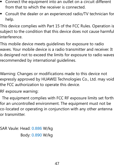  47  Connect the equipment into an outlet on a circuit different from that to which the receiver is connected.  Consult the dealer or an experienced radio/TV technician for help. This device complies with Part 15 of the FCC Rules. Operation is subject to the condition that this device does not cause harmful interference. This mobile device meets guidelines for exposure to radio waves. Your mobile device is a radio transmitter and receiver. It is designed not to exceed the limits for exposure to radio waves recommended by international guidelines.  Warning: Changes or modifications made to this device not expressly approved by HUAWEI Technologies Co., Ltd. may void the FCC authorization to operate this device. RF exposure warning:   The equipment complies with FCC RF exposure limits set forth for an uncontrolled environment. The equipment must not be co-located or operating in conjunction with any other antenna or transmitter. SAR Vaule: Head: 0.886 W/kg Body: 0.890 W/kg   
