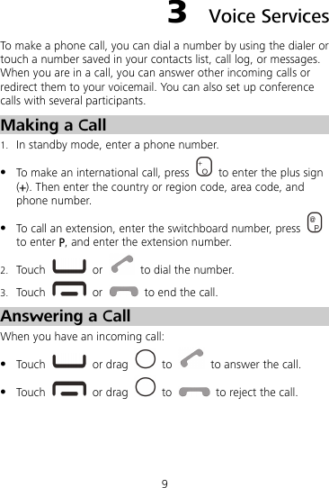 9 3  Voice Services To make a phone call, you can dial a number by using the dialer or touch a number saved in your contacts list, call log, or messages. When you are in a call, you can answer other incoming calls or redirect them to your voicemail. You can also set up conference calls with several participants. Making a Call 1. In standby mode, enter a phone number.  To make an international call, press    to enter the plus sign (+). Then enter the country or region code, area code, and phone number.  To call an extension, enter the switchboard number, press   to enter P, and enter the extension number. 2. Touch   or    to dial the number. 3. Touch   or    to end the call. Answering a Call When you have an incoming call:  Touch   or drag   to    to answer the call.  Touch   or drag   to    to reject the call. 