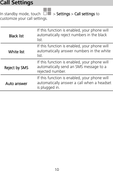 10 Call Settings In standby mode, touch   &gt; Settings &gt; Call settings to customize your call settings.  Black list If this function is enabled, your phone will automatically reject numbers in the black list. White list If this function is enabled, your phone will automatically answer numbers in the white list. Reject by SMS If this function is enabled, your phone will automatically send an SMS message to a rejected number. Auto answer If this function is enabled, your phone will automatically answer a call when a headset is plugged in.  
