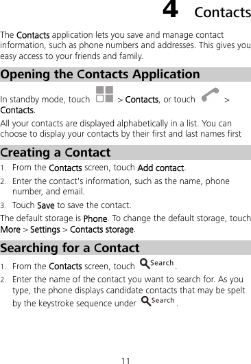 11 4  Contacts The Contacts application lets you save and manage contact information, such as phone numbers and addresses. This gives you easy access to your friends and family. Opening the Contacts Application In standby mode, touch   &gt; Contacts, or touch   &gt; Contacts. All your contacts are displayed alphabetically in a list. You can choose to display your contacts by their first and last names first Creating a Contact 1. From the Contacts screen, touch Add contact. 2. Enter the contact&apos;s information, such as the name, phone number, and email. 3. Touch Save to save the contact.   The default storage is Phone. To change the default storage, touch More &gt; Settings &gt; Contacts storage. Searching for a Contact 1. From the Contacts screen, touch  . 2. Enter the name of the contact you want to search for. As you type, the phone displays candidate contacts that may be spelt by the keystroke sequence under  . 