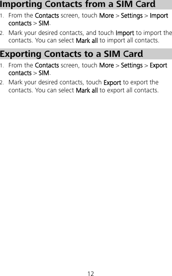 12 Importing Contacts from a SIM Card 1. From the Contacts screen, touch More &gt; Settings &gt; Import contacts &gt; SIM. 2. Mark your desired contacts, and touch Import to import the contacts. You can select Mark all to import all contacts. Exporting Contacts to a SIM Card 1. From the Contacts screen, touch More &gt; Settings &gt; Export contacts &gt; SIM. 2. Mark your desired contacts, touch Export to export the contacts. You can select Mark all to export all contacts. 