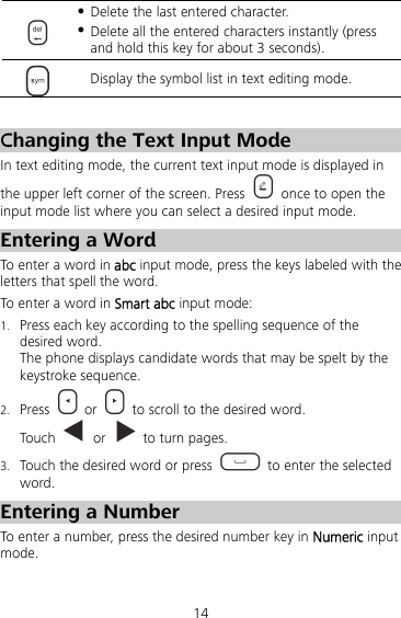 14   Delete the last entered character.  Delete all the entered characters instantly (press and hold this key for about 3 seconds).  Display the symbol list in text editing mode.  Changing the Text Input Mode In text editing mode, the current text input mode is displayed in the upper left corner of the screen. Press    once to open the input mode list where you can select a desired input mode. Entering a Word To enter a word in abc input mode, press the keys labeled with the letters that spell the word.   To enter a word in Smart abc input mode: 1. Press each key according to the spelling sequence of the desired word. The phone displays candidate words that may be spelt by the keystroke sequence. 2. Press   or    to scroll to the desired word. Touch   or    to turn pages. 3. Touch the desired word or press    to enter the selected word. Entering a Number To enter a number, press the desired number key in Numeric input mode. 