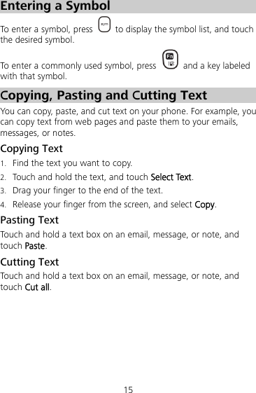 15 Entering a Symbol To enter a symbol, press    to display the symbol list, and touch the desired symbol. To enter a commonly used symbol, press    and a key labeled with that symbol. Copying, Pasting and Cutting Text You can copy, paste, and cut text on your phone. For example, you can copy text from web pages and paste them to your emails, messages, or notes. Copying Text 1. Find the text you want to copy. 2. Touch and hold the text, and touch Select Text. 3. Drag your finger to the end of the text.   4. Release your finger from the screen, and select Copy. Pasting Text   Touch and hold a text box on an email, message, or note, and touch Paste. Cutting Text   Touch and hold a text box on an email, message, or note, and touch Cut all. 