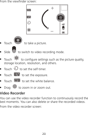 20 From the viewfinder screen:   Touch    to take a picture.  Slide    to switch to video recording mode.  Touch    to configure settings such as the picture quality, storage location, resolution, and others.  Touch    to set the self-timer.  Touch    to set the exposure.    Touch    to set the white balance.  Drag    to zoom in or zoom out. Video Recorder You can use the video recorder function to continuously record the best moments. You can also delete or share the recorded videos.   From the video recorder screen: 