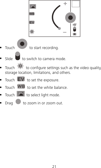 21    Touch    to start recording.  Slide    to switch to camera mode.  Touch    to configure settings such as the video quality, storage location, limitations, and others.  Touch    to set the exposure.    Touch    to set the white balance.  Touch    to select light mode.  Drag    to zoom in or zoom out. 