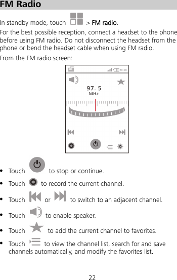 22 FM Radio In standby mode, touch   &gt; FM radio.  For the best possible reception, connect a headset to the phone before using FM radio. Do not disconnect the headset from the phone or bend the headset cable when using FM radio. From the FM radio screen:   Touch   to stop or continue.  Touch    to record the current channel.  Touch   or    to switch to an adjacent channel.  Touch    to enable speaker.  Touch    to add the current channel to favorites.  Touch    to view the channel list, search for and save channels automatically, and modify the favorites list. 