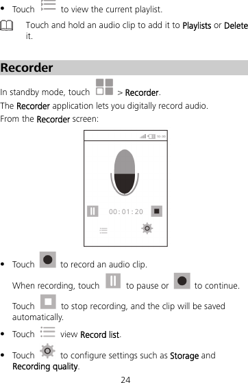 24  Touch    to view the current playlist.  Touch and hold an audio clip to add it to Playlists or Delete it.    Recorder In standby mode, touch   &gt; Recorder. The Recorder application lets you digitally record audio. From the Recorder screen:   Touch    to record an audio clip. When recording, touch    to pause or   to continue. Touch    to stop recording, and the clip will be saved automatically.  Touch   view Record list.  Touch    to configure settings such as Storage and Recording quality. 