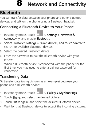 26 8  Network and Connectivity Bluetooth You can transfer data between your phone and other Bluetooth devices, and talk on the phone using a Bluetooth headset. Connecting a Bluetooth Device to Your Phone 1. In standby mode, touch   &gt; Settings &gt; Network &amp; connectivity, and enable Bluetooth. 2. Select Bluetooth settings &gt; Paired devices, and touch Search to search for available Bluetooth devices. 3. Select the desired Bluetooth device. 4. Enter the password to pair the Bluetooth device with your phone. When a Bluetooth device is connected with the phone for the first time, you may need to enter a pairing password for verification. Transferring Data To transfer data (using pictures as an example) between your phone and a Bluetooth device: 1. In standby mode, touch   &gt; Gallery &gt; My shootings. 2. Touch Share, and select the desired pictures. 3. Touch Share again, and select the desired Bluetooth device. 4. Wait for that Bluetooth device to accept the incoming pictures. 