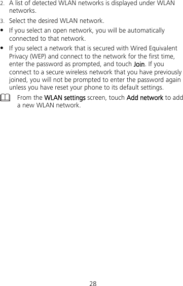 28 2. A list of detected WLAN networks is displayed under WLAN networks. 3. Select the desired WLAN network.  If you select an open network, you will be automatically connected to that network.  If you select a network that is secured with Wired Equivalent Privacy (WEP) and connect to the network for the first time, enter the password as prompted, and touch Join. If you connect to a secure wireless network that you have previously joined, you will not be prompted to enter the password again unless you have reset your phone to its default settings.  From the WLAN settings screen, touch Add network to add a new WLAN network.  