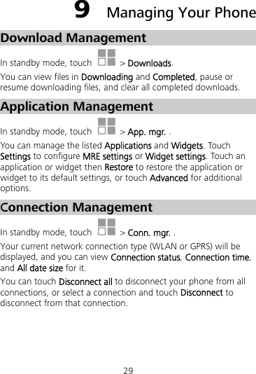 29 9  Managing Your Phone Download Management In standby mode, touch   &gt; Downloads. You can view files in Downloading and Completed, pause or resume downloading files, and clear all completed downloads. Application Management In standby mode, touch   &gt; App. mgr. . You can manage the listed Applications and Widgets. Touch Settings to configure MRE settings or Widget settings. Touch an application or widget then Restore to restore the application or widget to its default settings, or touch Advanced for additional options.  Connection Management   In standby mode, touch   &gt; Conn. mgr. . Your current network connection type (WLAN or GPRS) will be displayed, and you can view Connection status, Connection time, and All date size for it.   You can touch Disconnect all to disconnect your phone from all connections, or select a connection and touch Disconnect to disconnect from that connection. 