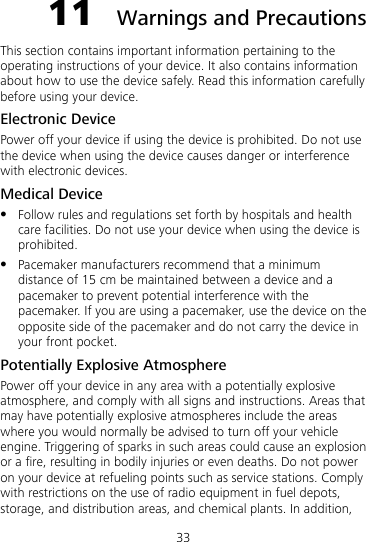 33 11  Warnings and Precautions This section contains important information pertaining to the operating instructions of your device. It also contains information about how to use the device safely. Read this information carefully before using your device. Electronic Device Power off your device if using the device is prohibited. Do not use the device when using the device causes danger or interference with electronic devices. Medical Device  Follow rules and regulations set forth by hospitals and health care facilities. Do not use your device when using the device is prohibited.  Pacemaker manufacturers recommend that a minimum distance of 15 cm be maintained between a device and a pacemaker to prevent potential interference with the pacemaker. If you are using a pacemaker, use the device on the opposite side of the pacemaker and do not carry the device in your front pocket. Potentially Explosive Atmosphere Power off your device in any area with a potentially explosive atmosphere, and comply with all signs and instructions. Areas that may have potentially explosive atmospheres include the areas where you would normally be advised to turn off your vehicle engine. Triggering of sparks in such areas could cause an explosion or a fire, resulting in bodily injuries or even deaths. Do not power on your device at refueling points such as service stations. Comply with restrictions on the use of radio equipment in fuel depots, storage, and distribution areas, and chemical plants. In addition, 