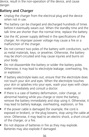 36 device, result in the non-operation of the device, and cause danger. Battery and Charger  Unplug the charger from the electrical plug and the device when not in use.  The battery can be charged and discharged hundreds of times before it eventually wears out. When the standby time and the talk time are shorter than the normal time, replace the battery.  Use the AC power supply defined in the specifications of the charger. An improper power voltage may cause a fire or a malfunction of the charger.  Do not connect two poles of the battery with conductors, such as metal materials, keys, or jewelries. Otherwise, the battery may be short-circuited and may cause injuries and burns on your body.  Do not disassemble the battery or solder the battery poles. Otherwise, it may lead to electrolyte leakage, overheating, fire, or explosion.  If battery electrolyte leaks out, ensure that the electrolyte does not touch your skin and eyes. When the electrolyte touches your skin or splashes into your eyes, wash your eyes with clean water immediately and consult a doctor.  If there is a case of battery deformation, color change, or abnormal heating while you charge or store the battery, remove the battery immediately and stop using it. Otherwise, it may lead to battery leakage, overheating, explosion, or fire.  If the power cable is damaged (for example, the cord is exposed or broken), or the plug loosens, stop using the cable at once. Otherwise, it may lead to an electric shock, a short circuit of the charger, or a fire.  Do not dispose of batteries in fire as they may explode. Batteries may also explode if damaged. 