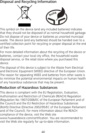 40 Disposal and Recycling Information           This symbol on the device (and any included batteries) indicates that they should not be disposed of as normal household garbage. Do not dispose of your device or batteries as unsorted municipal waste. The device (and any batteries) should be handed over to a certified collection point for recycling or proper disposal at the end of their life. For more detailed information about the recycling of the device or batteries, contact your local city office, the household waste disposal service, or the retail store where you purchased this device. The disposal of this device is subject to the Waste from Electrical and Electronic Equipment (WEEE) directive of the European Union. The reason for separating WEEE and batteries from other waste is to minimize the potential environmental impacts on human health of any hazardous substances that may be present. Reduction of Hazardous Substances This device is compliant with the EU Registration, Evaluation, Authorisation and Restriction of Chemicals (REACH) Regulation (Regulation No 1907/2006/EC of the European Parliament and of the Council) and the EU Restriction of Hazardous Substances (RoHS) Directive (Directive 2002/95/EC of the European Parliament and of the Council). For more information about the REACH compliance of the device, visit the Web site www.huaweidevice.com/certification. You are recommended to visit the Web site regularly for up-to-date information. 