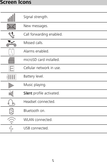 5 Screen Icons   Signal strength.  New messages.    Call forwarding enabled.  Missed calls.  Alarms enabled.  microSD card installed.  Cellular network in use.  Battery level.  Music playing.  Silent profile activated.  Headset connected.  Bluetooth on.  WLAN connected.  USB connected. 