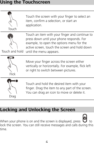 6 Using the Touchscreen   Touch Touch the screen with your finger to select an item, confirm a selection, or start an application.  Touch and hold Touch an item with your finger and continue to press down until your phone responds. For example, to open the options menu for the active screen, touch the screen and hold down until the menu appears.  Flick Move your finger across the screen either vertically or horizontally. For example, flick left or right to switch between pictures.  Drag Touch and hold the desired item with your finger. Drag the item to any part of the screen. You can drag an icon to move or delete it.  Locking and Unlocking the Screen When your phone is on and the screen is displayed, press   to lock the screen. You can still receive messages and calls during this time. 