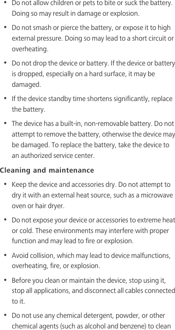 •  Do not allow children or pets to bite or suck the battery. Doing so may result in damage or explosion.•  Do not smash or pierce the battery, or expose it to high external pressure. Doing so may lead to a short circuit or overheating. •  Do not drop the device or battery. If the device or battery is dropped, especially on a hard surface, it may be damaged. •  If the device standby time shortens significantly, replace the battery.•  The device has a built-in, non-removable battery. Do not attempt to remove the battery, otherwise the device may be damaged. To replace the battery, take the device to an authorized service center. Cleaning and maintenance•  Keep the device and accessories dry. Do not attempt to dry it with an external heat source, such as a microwave oven or hair dryer. •  Do not expose your device or accessories to extreme heat or cold. These environments may interfere with proper function and may lead to fire or explosion. •  Avoid collision, which may lead to device malfunctions, overheating, fire, or explosion. •  Before you clean or maintain the device, stop using it, stop all applications, and disconnect all cables connected to it.•  Do not use any chemical detergent, powder, or other chemical agents (such as alcohol and benzene) to clean 