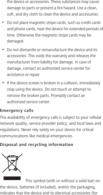 the device or accessories. These substances may cause damage to parts or present a fire hazard. Use a clean, soft, and dry cloth to clean the device and accessories.•  Do not place magnetic stripe cards, such as credit cards and phone cards, near the device for extended periods of time. Otherwise the magnetic stripe cards may be damaged.•  Do not dismantle or remanufacture the device and its accessories. This voids the warranty and releases the manufacturer from liability for damage. In case of damage, contact an authorized service center for assistance or repair.•  If the device screen is broken in a collision, immediately stop using the device. Do not touch or attempt to remove the broken parts. Promptly contact an authorized service center. Emergency callsThe availability of emergency calls is subject to your cellular network quality, service provider policy, and local laws and regulations. Never rely solely on your device for critical communications like medical emergencies.Disposal and recycling information This symbol (with or without a solid bar) on the device, batteries (if included), and/or the packaging, indicates that the device and its electrical accessories (for 
