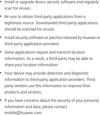 •  Install or upgrade device security software and regularly scan for viruses.•  Be sure to obtain third-party applications from a legitimate source. Downloaded third-party applications should be scanned for viruses.•  Install security software or patches released by Huawei or third-party application providers.•  Some applications require and transmit location information. As a result, a third-party may be able to share your location information.•  Your device may provide detection and diagnostic information to third-party application providers. Third party vendors use this information to improve their products and services.•  If you have concerns about the security of your personal information and data, please contact mobile@huawei.com.
