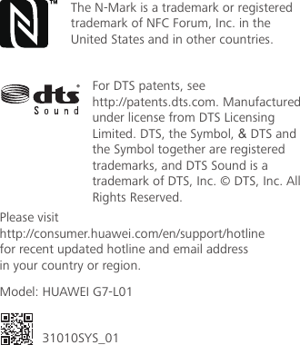 底边留5mmFor DTS patents, see http://patents.dts.com. Manufactured under license from DTS Licensing Limited. DTS, the Symbol, &amp; DTS and the Symbol together are registered trademarks, and DTS Sound is a trademark of DTS, Inc. © DTS, Inc. All Rights Reserved.距离顶部11mmPlease visithttp://consumer.huawei.com/en/support/hotlinefor recent updated hotline and email addressin your country or region.Model: HUAWEI G7-L0131010SYS_01The N-Mark is a trademark or registered trademark of NFC Forum, Inc. in the United States and in other countries.