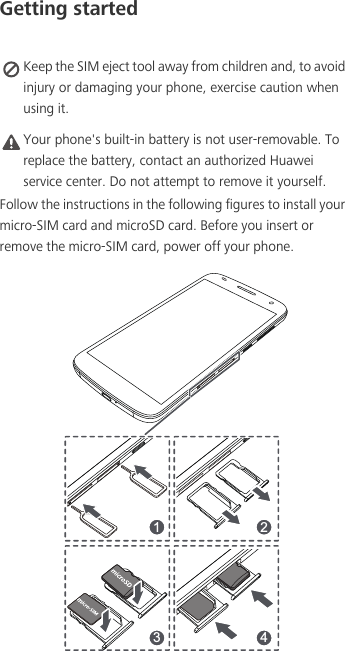 Getting started Keep the SIM eject tool away from children and, to avoid injury or damaging your phone, exercise caution when using it. Caution Your phone&apos;s built-in battery is not user-removable. To replace the battery, contact an authorized Huawei service center. Do not attempt to remove it yourself. Follow the instructions in the following figures to install your micro-SIM card and microSD card. Before you insert or remove the micro-SIM card, power off your phone.1 23 4