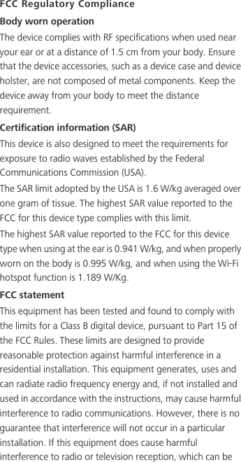 FCC Regulatory ComplianceBody worn operationThe device complies with RF specifications when used near your ear or at a distance of 1.5 cm from your body. Ensure that the device accessories, such as a device case and device holster, are not composed of metal components. Keep the device away from your body to meet the distance requirement.Certification information (SAR)This device is also designed to meet the requirements for exposure to radio waves established by the Federal Communications Commission (USA).The SAR limit adopted by the USA is 1.6 W/kg averaged over one gram of tissue. The highest SAR value reported to the FCC for this device type complies with this limit.The highest SAR value reported to the FCC for this device type when using at the ear is 0.941 W/kg, and when properly worn on the body is 0.995 W/kg, and when using the Wi-Fi hotspot function is 1.189 W/Kg.FCC statementThis equipment has been tested and found to comply with the limits for a Class B digital device, pursuant to Part 15 of the FCC Rules. These limits are designed to provide reasonable protection against harmful interference in a residential installation. This equipment generates, uses and can radiate radio frequency energy and, if not installed and used in accordance with the instructions, may cause harmful interference to radio communications. However, there is no guarantee that interference will not occur in a particular installation. If this equipment does cause harmful interference to radio or television reception, which can be 