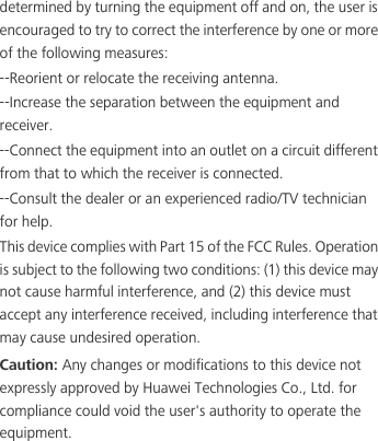 determined by turning the equipment off and on, the user is encouraged to try to correct the interference by one or more of the following measures:--Reorient or relocate the receiving antenna.--Increase the separation between the equipment and receiver.--Connect the equipment into an outlet on a circuit different from that to which the receiver is connected.--Consult the dealer or an experienced radio/TV technician for help.This device complies with Part 15 of the FCC Rules. Operation is subject to the following two conditions: (1) this device may not cause harmful interference, and (2) this device must accept any interference received, including interference that may cause undesired operation.Caution: Any changes or modifications to this device not expressly approved by Huawei Technologies Co., Ltd. for compliance could void the user&apos;s authority to operate the equipment.