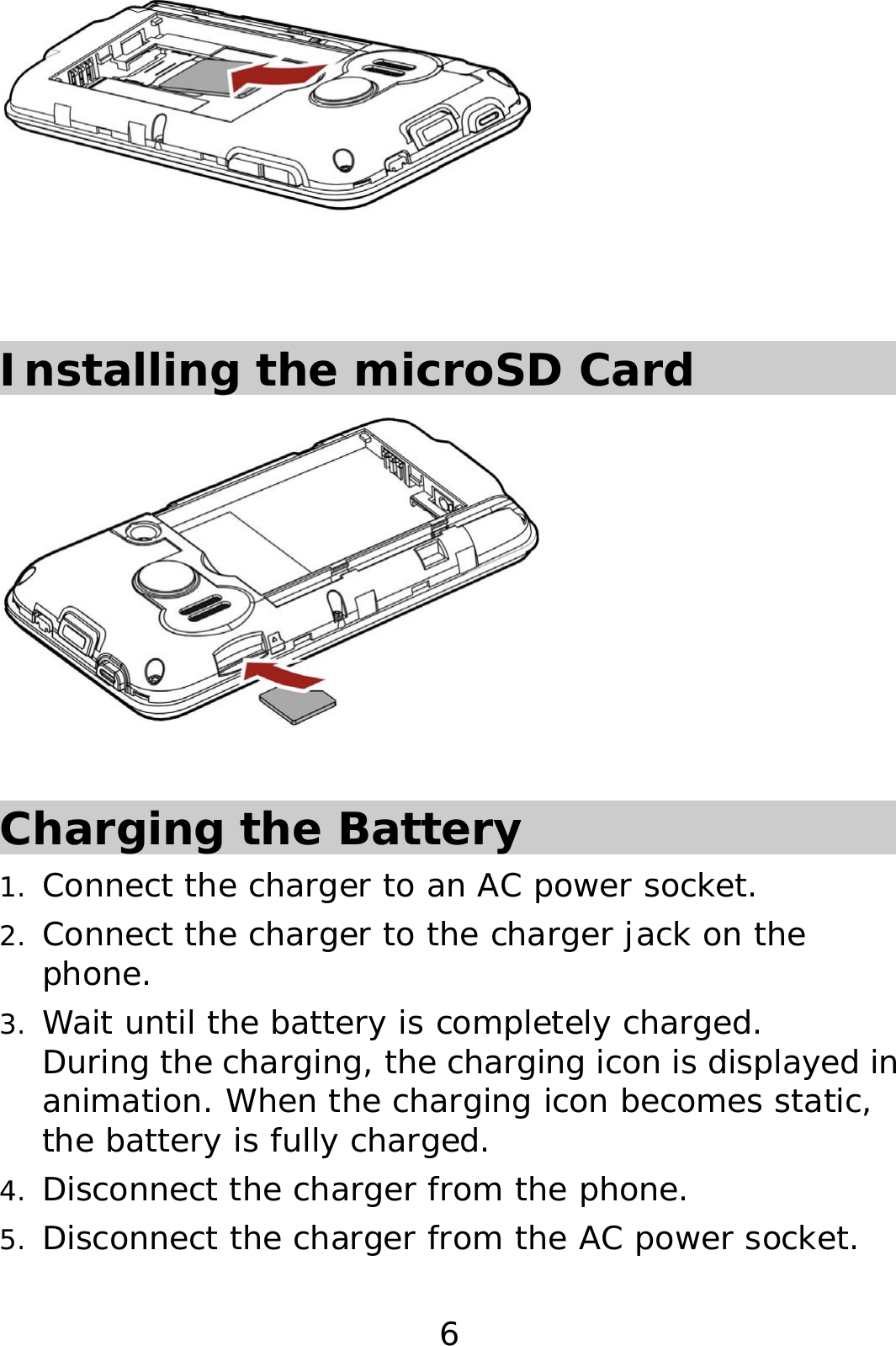 6    Installing the microSD Card   Charging the Battery 1. Connect the charger to an AC power socket. 2. Connect the charger to the charger jack on the phone. 3. Wait until the battery is completely charged.  During the charging, the charging icon is displayed in animation. When the charging icon becomes static, the battery is fully charged.  4. Disconnect the charger from the phone. 5. Disconnect the charger from the AC power socket. 