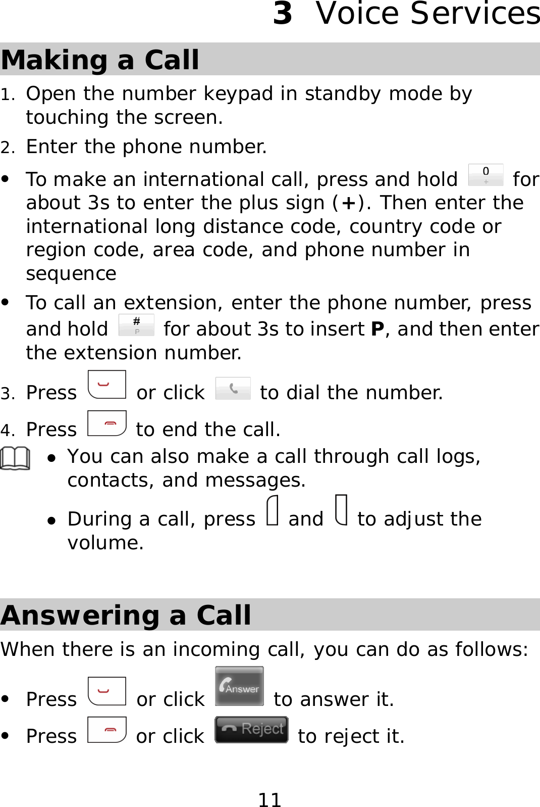 11 3  Voice Services Making a Call 1. Open the number keypad in standby mode by touching the screen. 2. Enter the phone number. z To make an international call, press and hold   for about 3s to enter the plus sign (+). Then enter the international long distance code, country code or region code, area code, and phone number in sequence z To call an extension, enter the phone number, press and hold    for about 3s to insert P, and then enter the extension number. 3. Press   or click   to dial the number. 4. Press   to end the call.  z You can also make a call through call logs, contacts, and messages. z During a call, press   and   to adjust the volume.  Answering a Call When there is an incoming call, you can do as follows: z Press   or click   to answer it. z Press   or click   to reject it. 