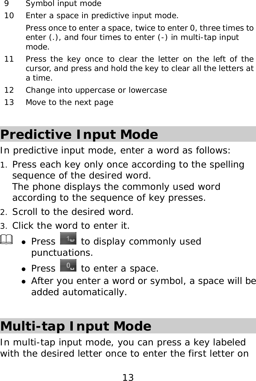 13 9 Symbol input mode 10  Enter a space in predictive input mode.  Press once to enter a space, twice to enter 0, three times to enter (.), and four times to enter (-) in multi-tap input mode. 11  Press the key once to clear the letter on the left of the cursor, and press and hold the key to clear all the letters at a time.  12 Change into uppercase or lowercase 13  Move to the next page  Predictive Input Mode In predictive input mode, enter a word as follows: 1. Press each key only once according to the spelling sequence of the desired word.  The phone displays the commonly used word according to the sequence of key presses. 2. Scroll to the desired word.  3. Click the word to enter it.  z Press   to display commonly used punctuations. z Press   to enter a space. z After you enter a word or symbol, a space will be added automatically.  Multi-tap Input Mode In multi-tap input mode, you can press a key labeled with the desired letter once to enter the first letter on 