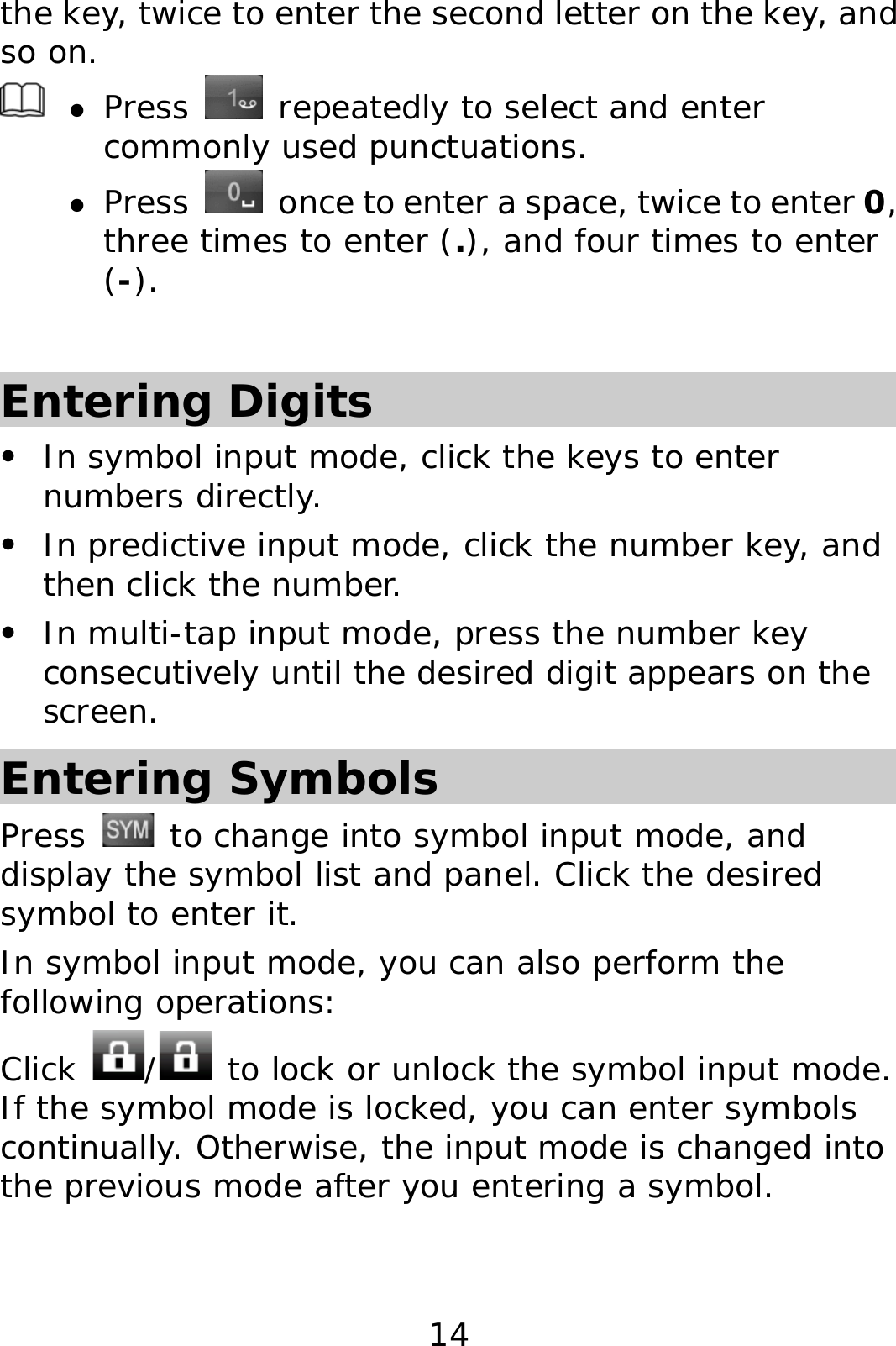 14 the key, twice to enter the second letter on the key, and so on.   z Press   repeatedly to select and enter commonly used punctuations. z Press    once to enter a space, twice to enter 0, three times to enter (.), and four times to enter (-).  Entering Digits z In symbol input mode, click the keys to enter numbers directly. z In predictive input mode, click the number key, and then click the number. z In multi-tap input mode, press the number key consecutively until the desired digit appears on the screen. Entering Symbols Press   to change into symbol input mode, and display the symbol list and panel. Click the desired symbol to enter it. In symbol input mode, you can also perform the following operations:  Click  /  to lock or unlock the symbol input mode. If the symbol mode is locked, you can enter symbols continually. Otherwise, the input mode is changed into the previous mode after you entering a symbol.  