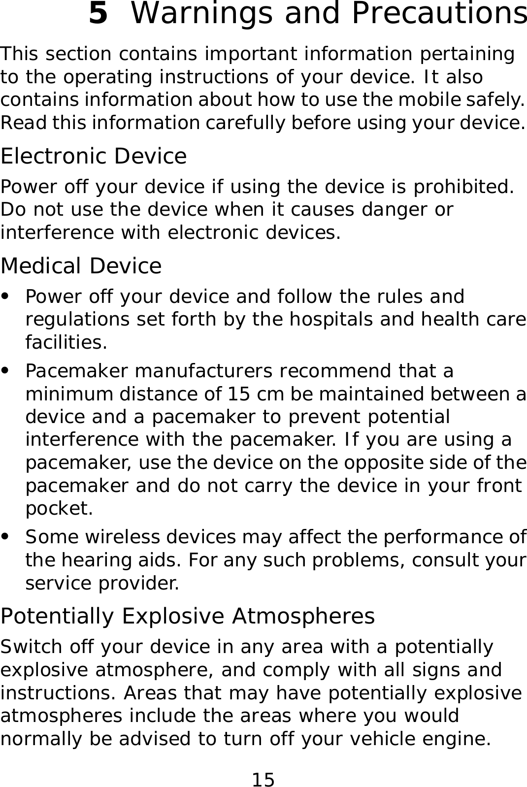 15 5  Warnings and Precautions This section contains important information pertaining to the operating instructions of your device. It also contains information about how to use the mobile safely. Read this information carefully before using your device. Electronic Device Power off your device if using the device is prohibited. Do not use the device when it causes danger or interference with electronic devices. Medical Device z Power off your device and follow the rules and regulations set forth by the hospitals and health care facilities. z Pacemaker manufacturers recommend that a minimum distance of 15 cm be maintained between a device and a pacemaker to prevent potential interference with the pacemaker. If you are using a pacemaker, use the device on the opposite side of the pacemaker and do not carry the device in your front pocket. z Some wireless devices may affect the performance of the hearing aids. For any such problems, consult your service provider. Potentially Explosive Atmospheres Switch off your device in any area with a potentially explosive atmosphere, and comply with all signs and instructions. Areas that may have potentially explosive atmospheres include the areas where you would normally be advised to turn off your vehicle engine. 