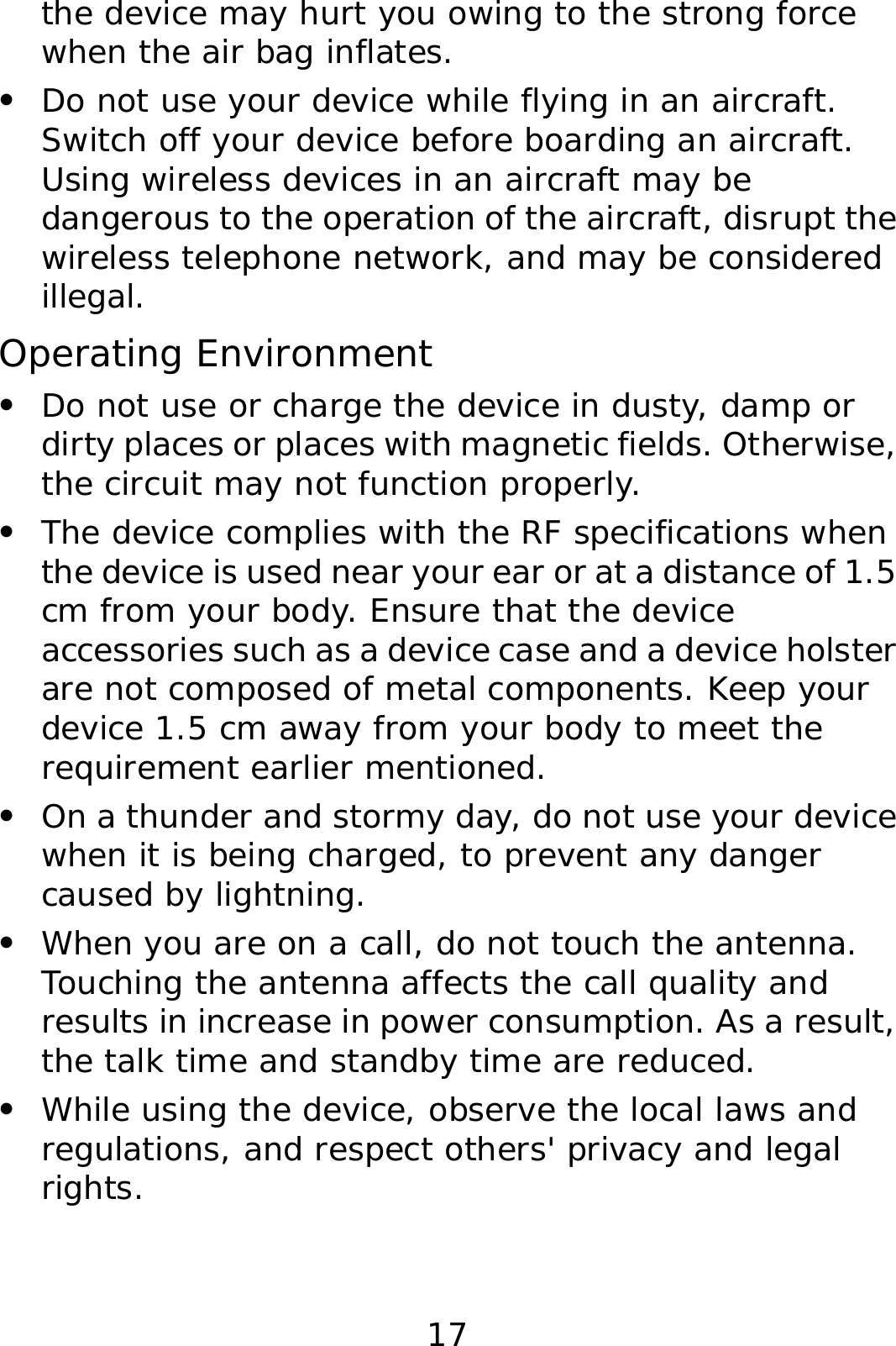 17 the device may hurt you owing to the strong force when the air bag inflates. z Do not use your device while flying in an aircraft. Switch off your device before boarding an aircraft. Using wireless devices in an aircraft may be dangerous to the operation of the aircraft, disrupt the wireless telephone network, and may be considered illegal.  Operating Environment z Do not use or charge the device in dusty, damp or dirty places or places with magnetic fields. Otherwise, the circuit may not function properly. z The device complies with the RF specifications when the device is used near your ear or at a distance of 1.5 cm from your body. Ensure that the device accessories such as a device case and a device holster are not composed of metal components. Keep your device 1.5 cm away from your body to meet the requirement earlier mentioned. z On a thunder and stormy day, do not use your device when it is being charged, to prevent any danger caused by lightning. z When you are on a call, do not touch the antenna. Touching the antenna affects the call quality and results in increase in power consumption. As a result, the talk time and standby time are reduced. z While using the device, observe the local laws and regulations, and respect others&apos; privacy and legal rights. 