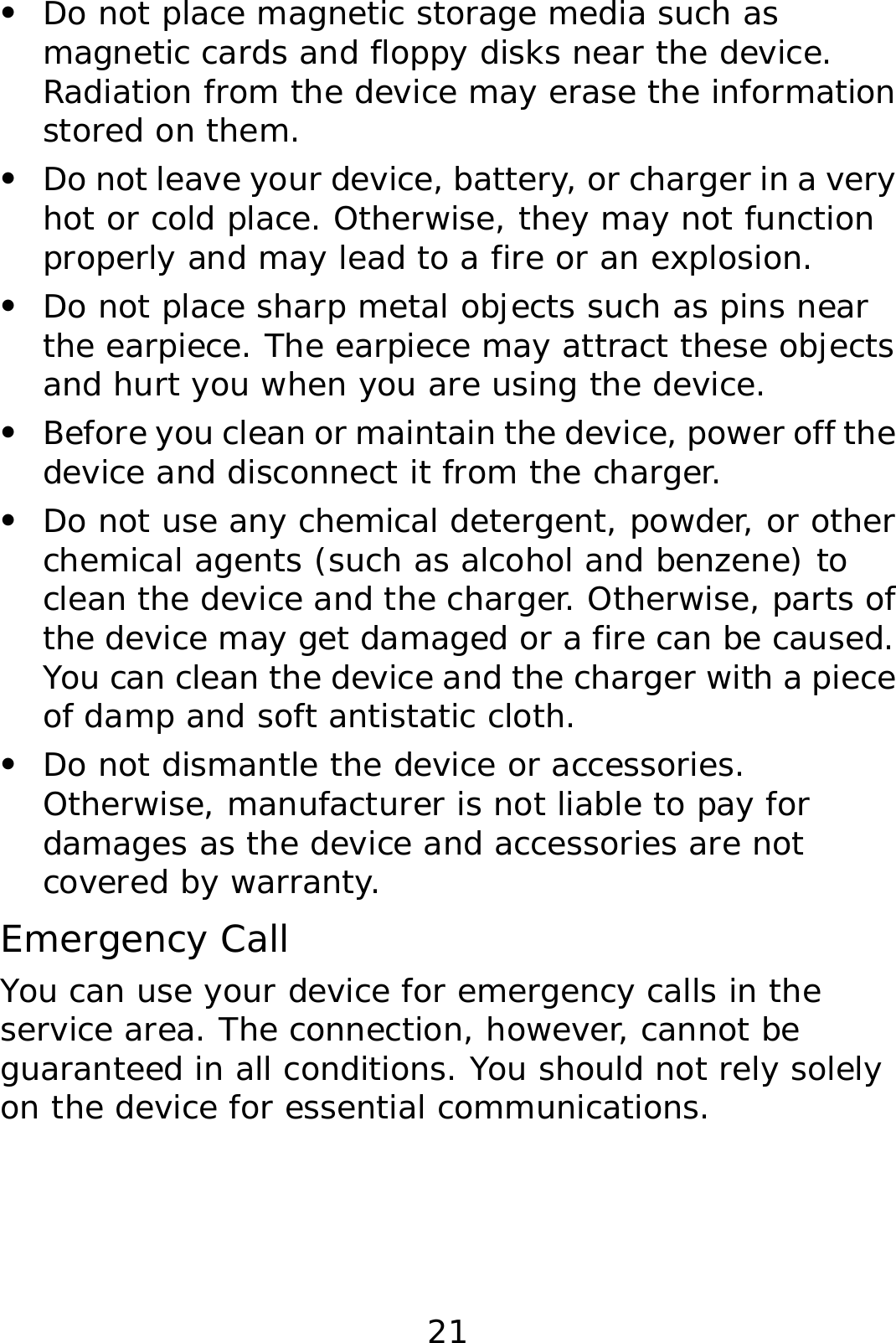 21 z Do not place magnetic storage media such as magnetic cards and floppy disks near the device. Radiation from the device may erase the information stored on them. z Do not leave your device, battery, or charger in a very hot or cold place. Otherwise, they may not function properly and may lead to a fire or an explosion. z Do not place sharp metal objects such as pins near the earpiece. The earpiece may attract these objects and hurt you when you are using the device. z Before you clean or maintain the device, power off the device and disconnect it from the charger.  z Do not use any chemical detergent, powder, or other chemical agents (such as alcohol and benzene) to clean the device and the charger. Otherwise, parts of the device may get damaged or a fire can be caused. You can clean the device and the charger with a piece of damp and soft antistatic cloth. z Do not dismantle the device or accessories. Otherwise, manufacturer is not liable to pay for damages as the device and accessories are not covered by warranty. Emergency Call You can use your device for emergency calls in the service area. The connection, however, cannot be guaranteed in all conditions. You should not rely solely on the device for essential communications. 