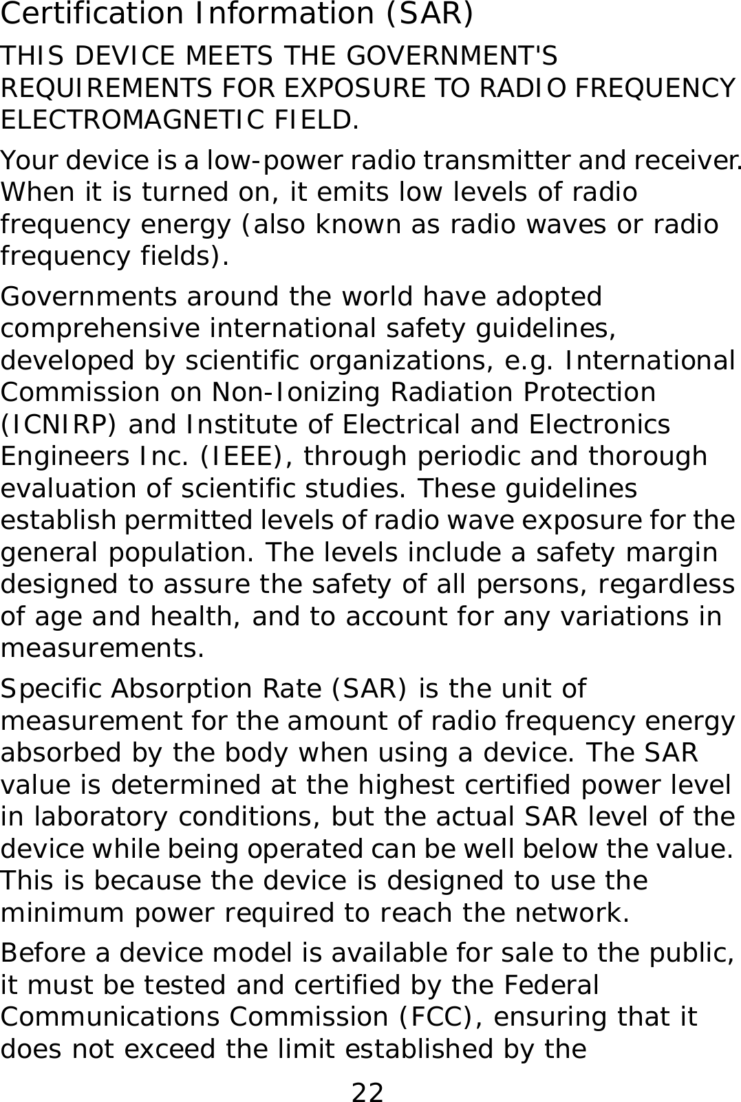 22 Certification Information (SAR) THIS DEVICE MEETS THE GOVERNMENT&apos;S REQUIREMENTS FOR EXPOSURE TO RADIO FREQUENCY ELECTROMAGNETIC FIELD. Your device is a low-power radio transmitter and receiver. When it is turned on, it emits low levels of radio frequency energy (also known as radio waves or radio frequency fields). Governments around the world have adopted comprehensive international safety guidelines, developed by scientific organizations, e.g. International Commission on Non-Ionizing Radiation Protection (ICNIRP) and Institute of Electrical and Electronics Engineers Inc. (IEEE), through periodic and thorough evaluation of scientific studies. These guidelines establish permitted levels of radio wave exposure for the general population. The levels include a safety margin designed to assure the safety of all persons, regardless of age and health, and to account for any variations in measurements. Specific Absorption Rate (SAR) is the unit of measurement for the amount of radio frequency energy absorbed by the body when using a device. The SAR value is determined at the highest certified power level in laboratory conditions, but the actual SAR level of the device while being operated can be well below the value. This is because the device is designed to use the minimum power required to reach the network. Before a device model is available for sale to the public, it must be tested and certified by the Federal Communications Commission (FCC), ensuring that it does not exceed the limit established by the 