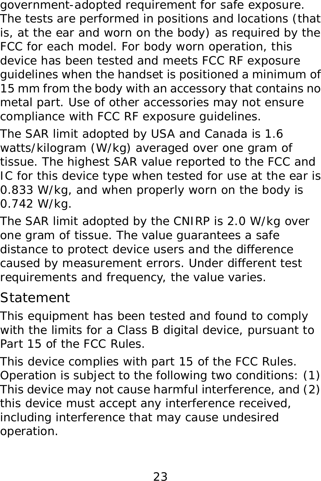 23 government-adopted requirement for safe exposure. The tests are performed in positions and locations (that is, at the ear and worn on the body) as required by the FCC for each model. For body worn operation, this device has been tested and meets FCC RF exposure guidelines when the handset is positioned a minimum of 15 mm from the body with an accessory that contains no metal part. Use of other accessories may not ensure compliance with FCC RF exposure guidelines. The SAR limit adopted by USA and Canada is 1.6 watts/kilogram (W/kg) averaged over one gram of tissue. The highest SAR value reported to the FCC and IC for this device type when tested for use at the ear is 0.833 W/kg, and when properly worn on the body is 0.742 W/kg. The SAR limit adopted by the CNIRP is 2.0 W/kg over one gram of tissue. The value guarantees a safe distance to protect device users and the difference caused by measurement errors. Under different test requirements and frequency, the value varies.  Statement This equipment has been tested and found to comply with the limits for a Class B digital device, pursuant to Part 15 of the FCC Rules.  This device complies with part 15 of the FCC Rules. Operation is subject to the following two conditions: (1) This device may not cause harmful interference, and (2) this device must accept any interference received, including interference that may cause undesired operation. 