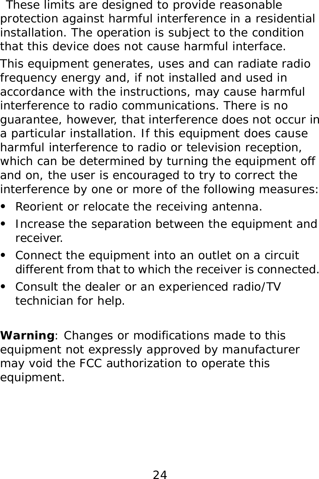 24  These limits are designed to provide reasonable protection against harmful interference in a residential installation. The operation is subject to the condition that this device does not cause harmful interface. This equipment generates, uses and can radiate radio frequency energy and, if not installed and used in accordance with the instructions, may cause harmful interference to radio communications. There is no guarantee, however, that interference does not occur in a particular installation. If this equipment does cause harmful interference to radio or television reception, which can be determined by turning the equipment off and on, the user is encouraged to try to correct the interference by one or more of the following measures: z Reorient or relocate the receiving antenna. z Increase the separation between the equipment and receiver. z Connect the equipment into an outlet on a circuit different from that to which the receiver is connected. z Consult the dealer or an experienced radio/TV technician for help.  Warning: Changes or modifications made to this equipment not expressly approved by manufacturer may void the FCC authorization to operate this equipment.    
