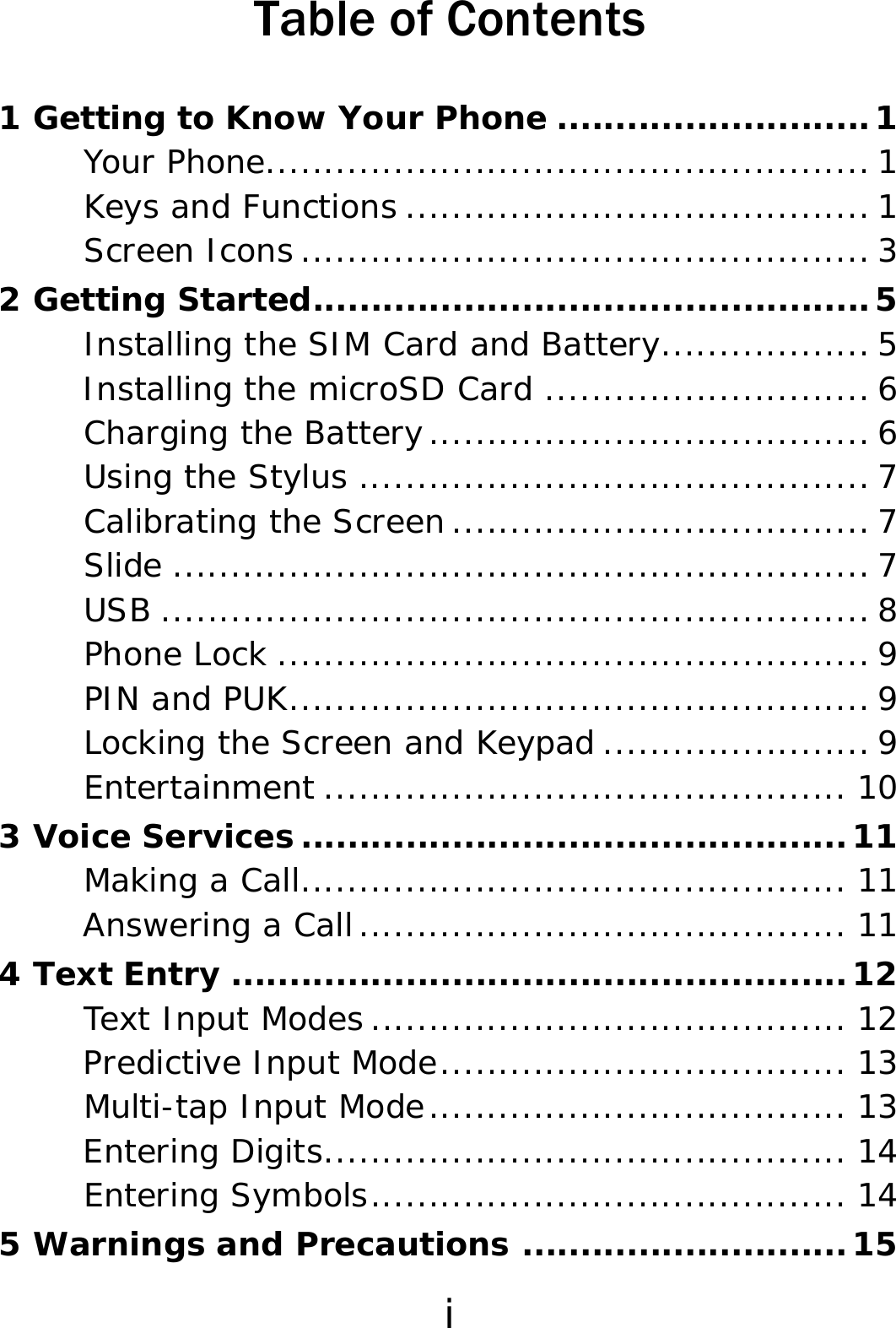 i Table of Contents 1 Getting to Know Your Phone ...........................1 Your Phone.................................................... 1 Keys and Functions ........................................ 1 Screen Icons ................................................. 3 2 Getting Started................................................5 Installing the SIM Card and Battery.................. 5 Installing the microSD Card ............................ 6 Charging the Battery...................................... 6 Using the Stylus ............................................ 7 Calibrating the Screen .................................... 7 Slide ............................................................ 7 USB ............................................................. 8 Phone Lock ................................................... 9 PIN and PUK.................................................. 9 Locking the Screen and Keypad ....................... 9 Entertainment ............................................. 10 3 Voice Services...............................................11 Making a Call............................................... 11 Answering a Call.......................................... 11 4 Text Entry .....................................................12 Text Input Modes ......................................... 12 Predictive Input Mode................................... 13 Multi-tap Input Mode.................................... 13 Entering Digits............................................. 14 Entering Symbols......................................... 14 5 Warnings and Precautions ............................15 