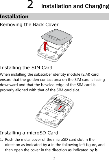 2 2  Installation and Charging Installation Removing the Back Cover  Installing the SIM Card When installing the subscriber identity module (SIM) card, ensure that the golden contact area on the SIM card is facing downward and that the beveled edge of the SIM card is properly aligned with that of the SIM card slot.  Installing a microSD Card 1. Push the metal cover of the microSD card slot in the direction as indicated by a in the following left figure, and then open the cover in the direction as indicated by b.   