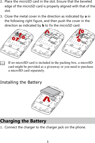 3 2. Place the microSD card in the slot. Ensure that the beveled edge of the microSD card is properly aligned with that of the slot.   3. Close the metal cover in the direction as indicated by a in the following right figure, and then push the cover in the direction as indicated by b to fix the microSD card.     If no microSD card is included in the packing box, a microSD card might be provided as a giveaway or you need to purchase a microSD card separately.    Installing the Battery  Charging the Battery 1. Connect the charger to the charger jack on the phone.   